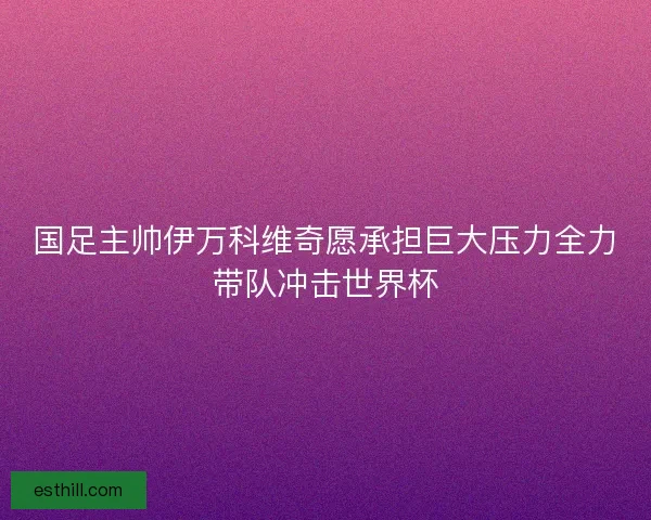 国足主帅伊万科维奇愿承担巨大压力全力带队冲击世界杯