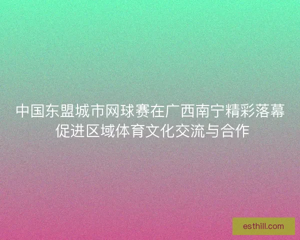 中国东盟城市网球赛在广西南宁精彩落幕 促进区域体育文化交流与合作