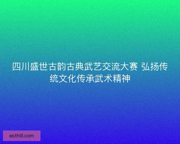 四川盛世古韵古典武艺交流大赛 弘扬传统文化传承武术精神